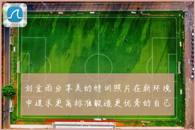 刘金雨分享美的特训照片在新环境中追求更高标准锻造更优秀的自己