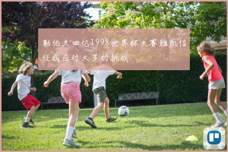 勒伯夫回忆1998世界杯决赛雅凯信任我应对大罗的挑战
