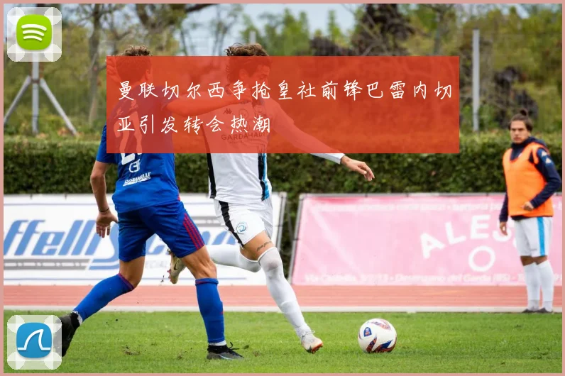 曼联切尔西争抢皇社前锋巴雷内切亚引发转会热潮