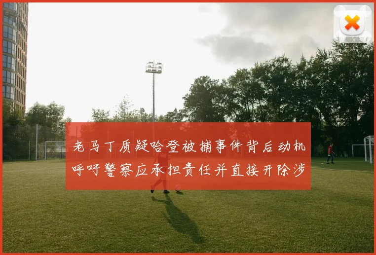 老马丁质疑哈登被捕事件背后动机呼吁警察应承担责任并直接开除涉事人员