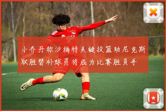 小乔丹称沙梅特关键投篮助尼克斯取胜替补球员将成为比赛胜负手