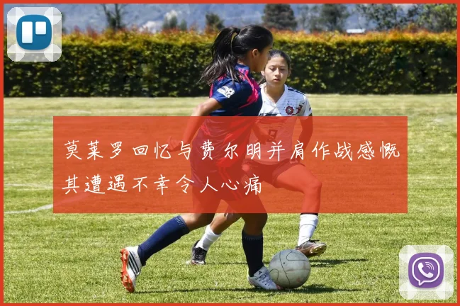 莫莱罗回忆与费尔明并肩作战感慨其遭遇不幸令人心痛