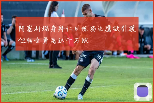 阿塞科现身拜仁训练场法鹰欲引援但转会费高达千万欧