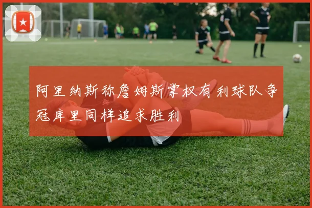 阿里纳斯称詹姆斯掌权有利球队争冠库里同样追求胜利
