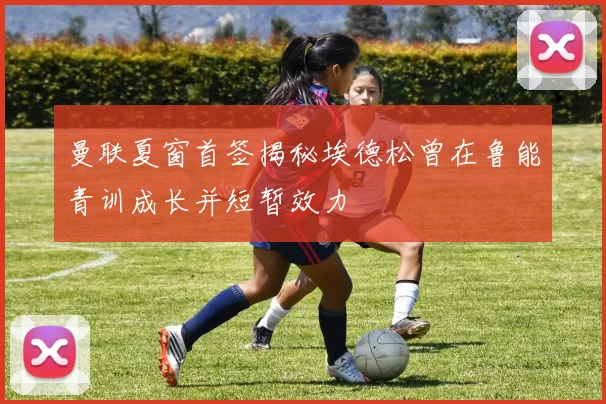 曼联夏窗首签揭秘埃德松曾在鲁能青训成长并短暂效力
