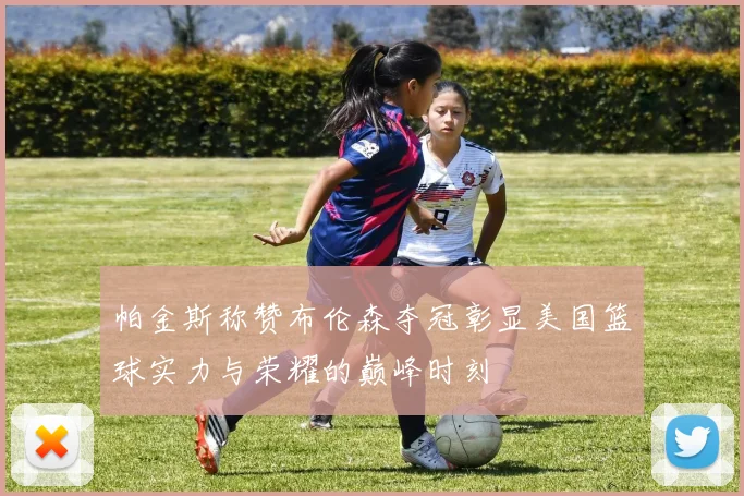 帕金斯称赞布伦森夺冠彰显美国篮球实力与荣耀的巅峰时刻