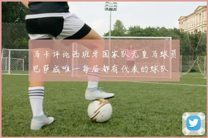 马卡评论西班牙国家队无皇马球员巴萨成唯一每届都有代表的球队
