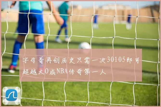 字母哥再创历史只需一次30105即可超越大O成NBA传奇第一人