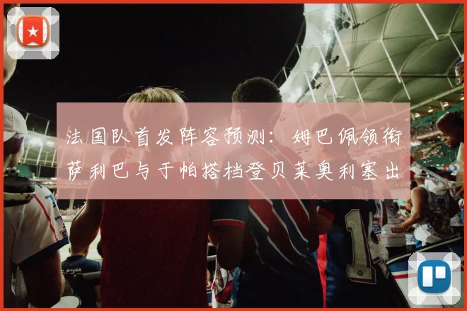 法国队首发阵容预测：姆巴佩领衔萨利巴与于帕搭档登贝莱奥利塞出战
