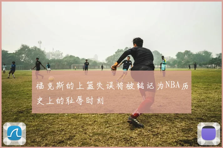 福克斯的上篮失误将被铭记为NBA历史上的耻辱时刻