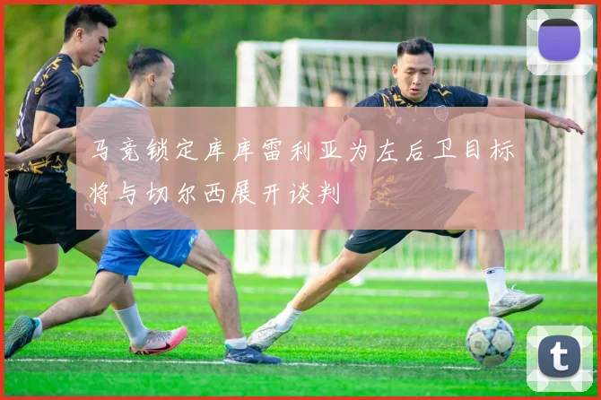 马竞锁定库库雷利亚为左后卫目标将与切尔西展开谈判