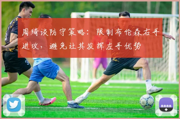 周琦谈防守策略：限制布伦森右手进攻，避免让其发挥左手优势