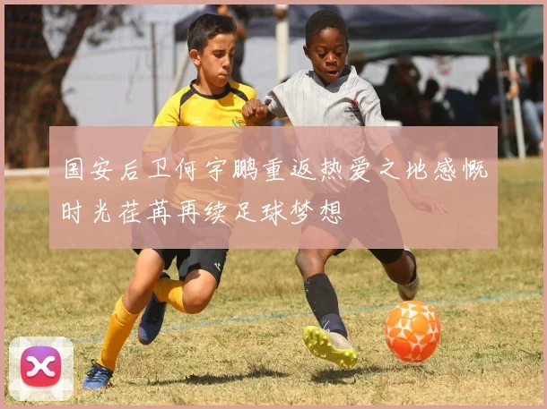 国安后卫何宇鹏重返热爱之地感慨时光荏苒再续足球梦想