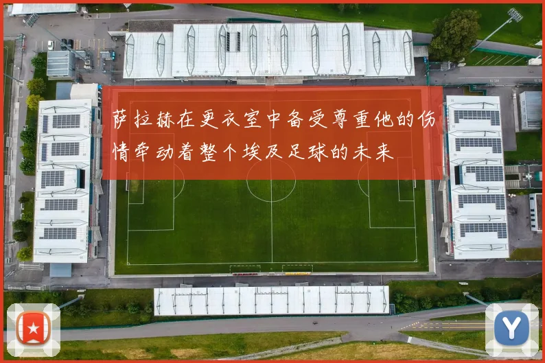 萨拉赫在更衣室中备受尊重他的伤情牵动着整个埃及足球的未来