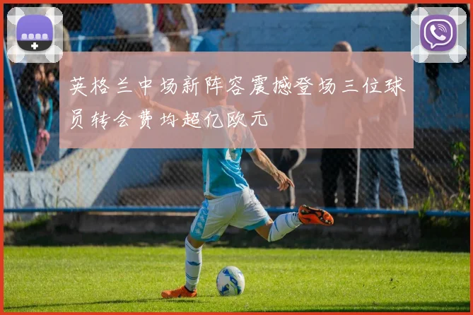 英格兰中场新阵容震撼登场三位球员转会费均超亿欧元