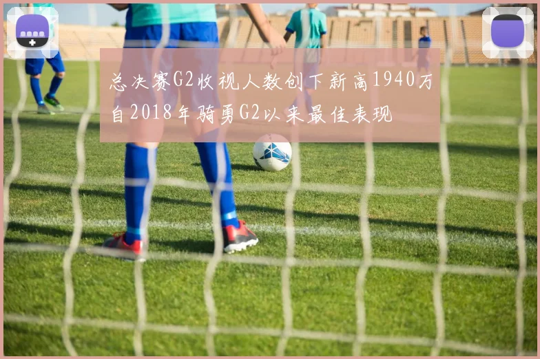 总决赛G2收视人数创下新高1940万自2018年骑勇G2以来最佳表现