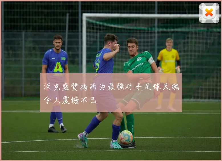 沃克盛赞梅西为最强对手足球天赋令人震撼不已