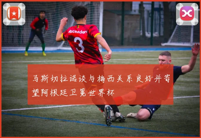 马斯切拉诺谈与梅西关系良好并寄望阿根廷卫冕世界杯