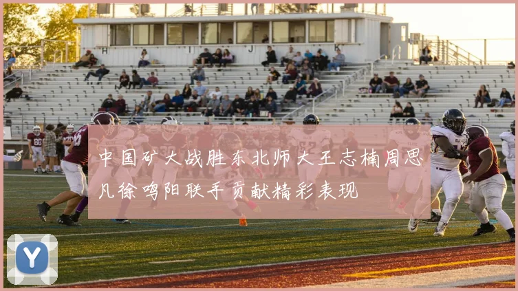 中国矿大战胜东北师大王志楠周思凡徐鸣阳联手贡献精彩表现