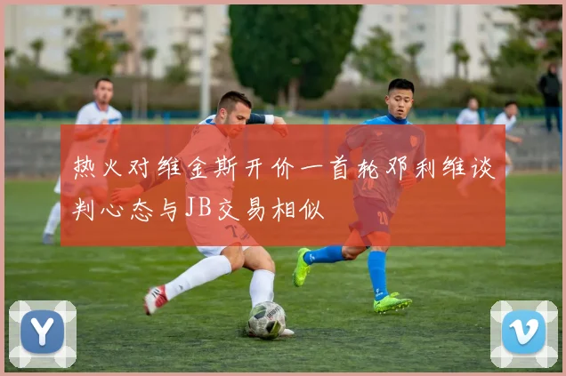 热火对维金斯开价一首轮邓利维谈判心态与JB交易相似
