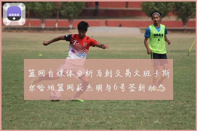 篮网自媒体分析马刺交易文班卡斯尔哈珀篮网获杰明与6号签新动态