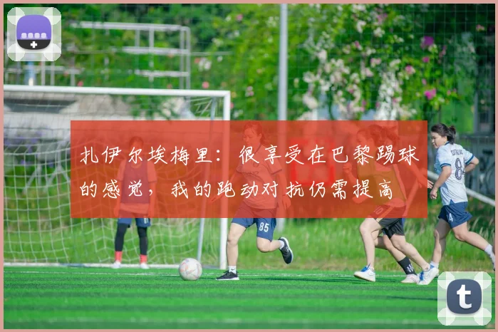 扎伊尔埃梅里：很享受在巴黎踢球的感觉，我的跑动对抗仍需提高